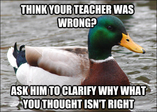 Think your teacher was wrong? Ask him to clarify why what you thought isn't right  Actual Advice Mallard