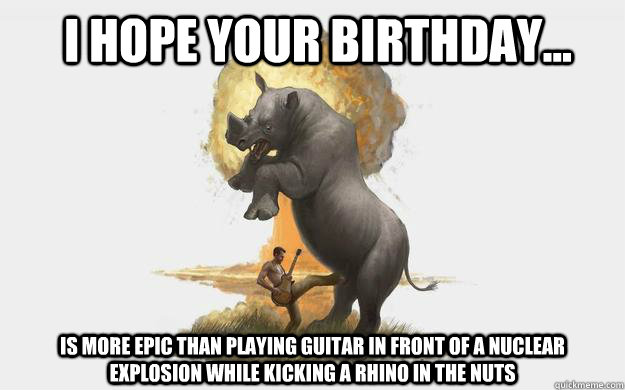 I hope your birthday... is more epic than playing guitar in front of a nuclear explosion while kicking a rhino in the nuts - I hope your birthday... is more epic than playing guitar in front of a nuclear explosion while kicking a rhino in the nuts  Epic Birthday