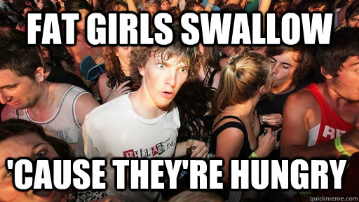 Fat Girls swallow 'cause they're hungry  Sudden Clarity Clarence