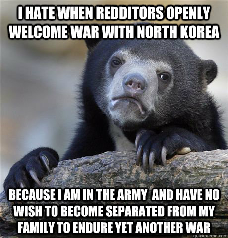 i hate when redditors openly welcome war with north korea because I am in the army  and have no wish to become separated from my family to endure yet another war  - i hate when redditors openly welcome war with north korea because I am in the army  and have no wish to become separated from my family to endure yet another war   Confession Bear