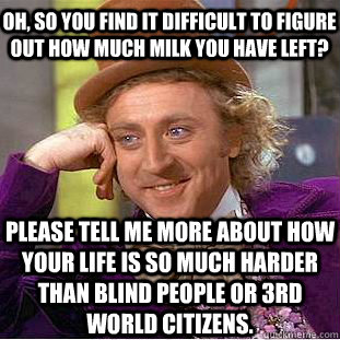 Oh, so you find it difficult to figure out how much milk you have left? Please tell me more about how your life is so much harder than blind people or 3rd world citizens.  Psychotic Willy Wonka