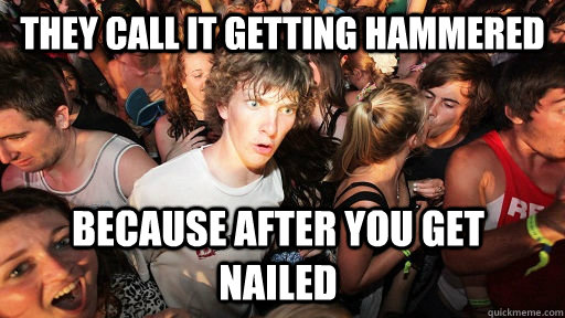They call it getting hammered Because after you get nailed  Sudden Clarity Clarence