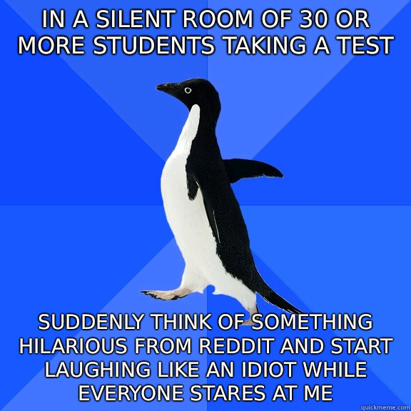 in a silent room of 30 or more students taking a test  suddenly think of something hilarious from Reddit and start laughing like an idiot while everyone stares at me  Socially Awkward Penguin
