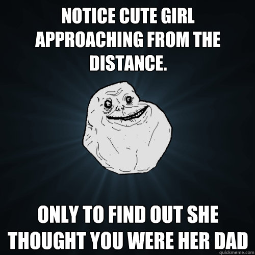 notice cute girl approaching from the distance. Only to find out she thought you were her dad  Forever Alone