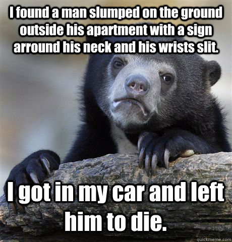 I found a man slumped on the ground outside his apartment with a sign arround his neck and his wrists slit. I got in my car and left him to die.  Confession Bear