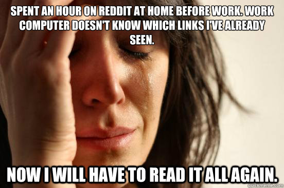 Spent an hour on Reddit at home before work. work computer doesn't know which links i've already seen.
 Now I will have to read it all again. - Spent an hour on Reddit at home before work. work computer doesn't know which links i've already seen.
 Now I will have to read it all again.  First World Problems