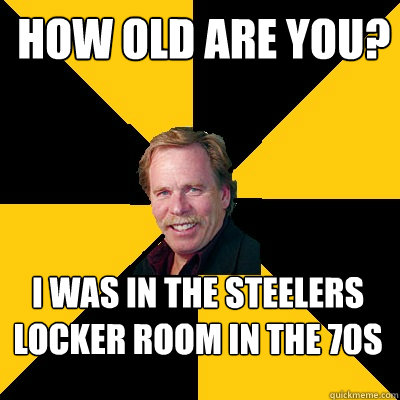 How Old are you? I was in the Steelers locker room in the 70s  