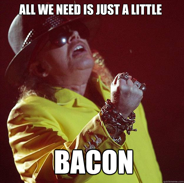 All we need is just a little  bacon  Fat Axl