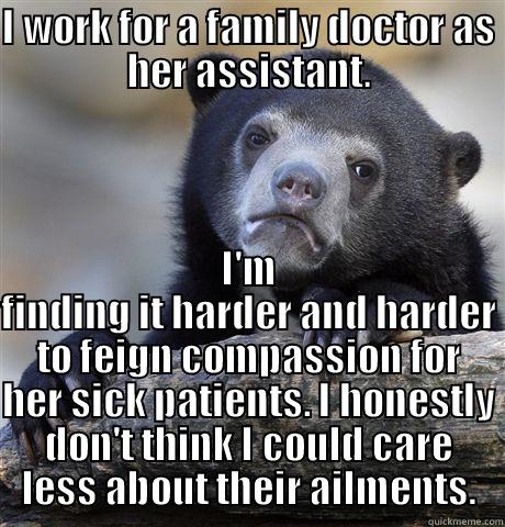 I WORK FOR A FAMILY DOCTOR AS HER ASSISTANT. I'M FINDING IT HARDER AND HARDER TO FEIGN COMPASSION FOR HER SICK PATIENTS. I HONESTLY DON'T THINK I COULD CARE LESS ABOUT THEIR AILMENTS. Confession Bear
