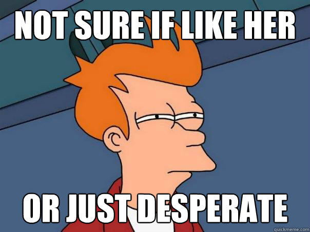 Not sure if like her Or just desperate   Futurama Fry