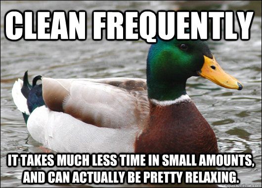 Clean frequently It takes much less time in small amounts, and can actually be pretty relaxing. - Clean frequently It takes much less time in small amounts, and can actually be pretty relaxing.  Actual Advice Mallard