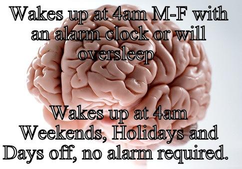 WAKES UP AT 4AM M-F WITH AN ALARM CLOCK OR WILL OVERSLEEP  WAKES UP AT 4AM WEEKENDS, HOLIDAYS AND DAYS OFF, NO ALARM REQUIRED.  Scumbag Brain