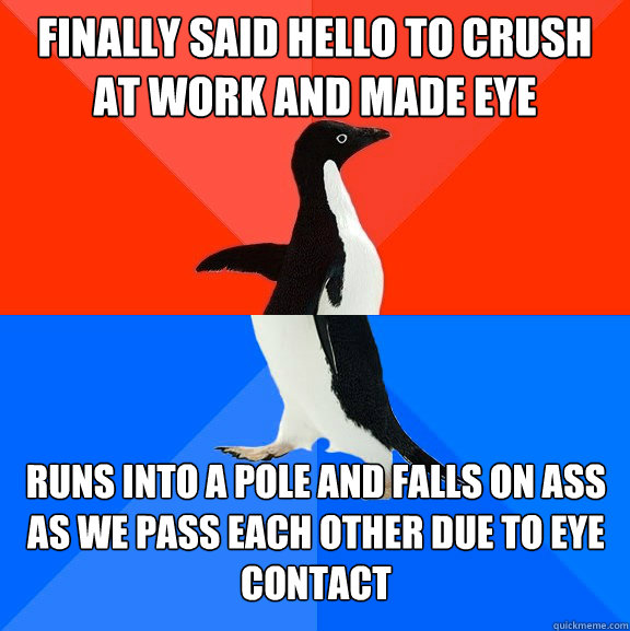 Finally said hello to crush at work and made eye contact Runs into a pole and falls on ass as we pass each other due to eye contact - Finally said hello to crush at work and made eye contact Runs into a pole and falls on ass as we pass each other due to eye contact  Misc