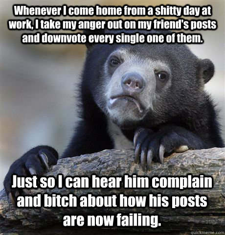 Whenever I come home from a shitty day at work, I take my anger out on my friend's posts and downvote every single one of them. Just so I can hear him complain and bitch about how his posts are now failing.  Confession Bear