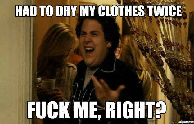 Had to dry my clothes twice FUCK ME, RIGHT?  fuck me right