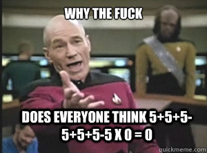 why the fuck does everyone think 5+5+5-5+5+5-5 x 0 = 0   Annoyed Picard