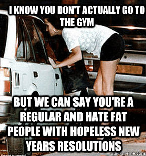 I know you don't actually go to the gym But we can say you're a regular and hate fat people with hopeless new years resolutions  FB karma whore