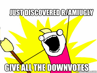 Just discovered r/amiugly Give all the downvotes  All The Things