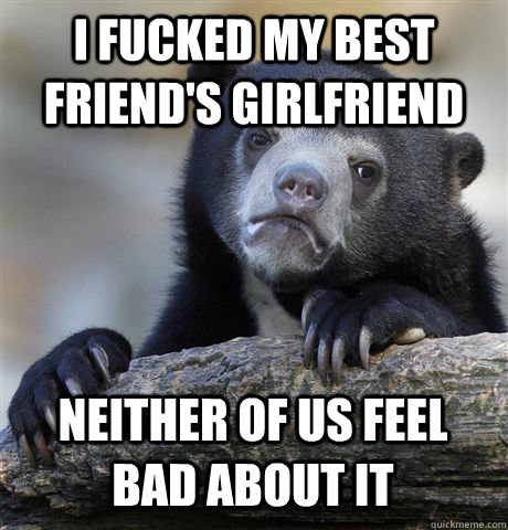 I fucked my best friend's girlfriend Neither of us feel bad about it - I fucked my best friend's girlfriend Neither of us feel bad about it  Confession Bear