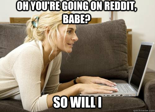 Oh you're going on reddit, babe? So will I  