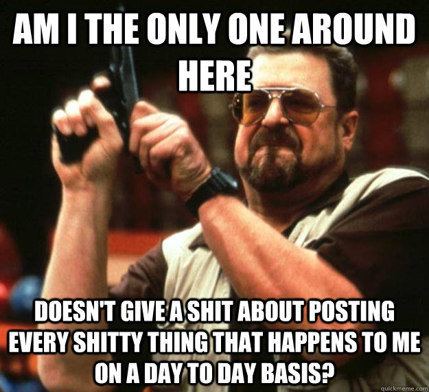 am I the only one around here doesn't give a shit about posting every shitty thing that happens to me on a day to day basis? - am I the only one around here doesn't give a shit about posting every shitty thing that happens to me on a day to day basis?  Angry Walter