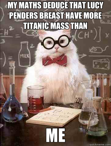 MY MATHS DEDUCE THAT LUCY PENDERS BREAST HAVE MORE TITANIC MASS THAN ME  Chemistry Cat