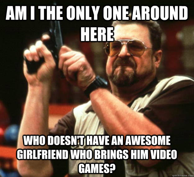 am I the only one around here who doesn't have an awesome girlfriend who brings him video games? - am I the only one around here who doesn't have an awesome girlfriend who brings him video games?  Angry Walter