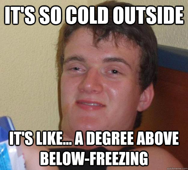 It's so cold outside It's like... a degree above below-freezing  10 Guy