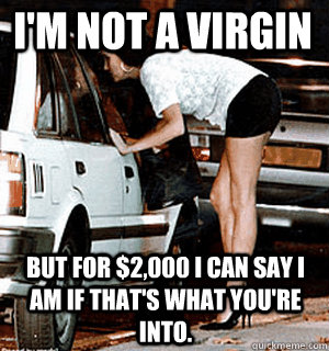 I'm not a virgin But for $2,000 I can say I am if that's what you're into.  Karma Whore
