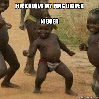 Fuck i love my ping driver

nigger   Its friday niggas
