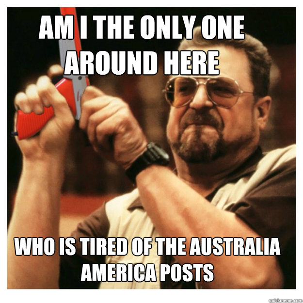Am i the only one around here who is tired of the Australia America posts  - Am i the only one around here who is tired of the Australia America posts   John Goodman
