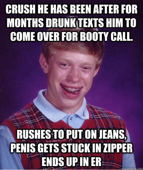 crush he has been after for months drunk texts him to come over for booty call.  rushes to put on jeans, penis gets stuck in zipper ends up in ER  
