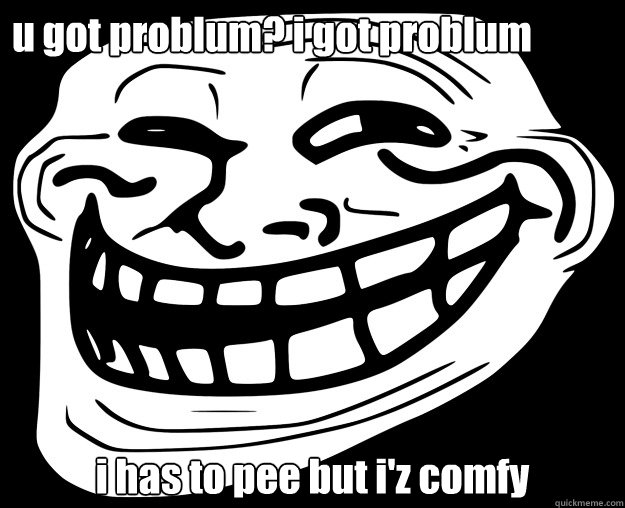 u got problum? i got problum i has to pee but i'z comfy   Trollface