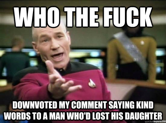 who the fuck downvoted my comment saying kind words to a man who'd lost his daughter  Annoyed Picard HD