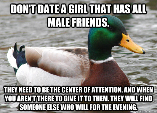 Don't date a girl that has all male friends. They need to be the center of attention, and when you aren't there to give it to them. They will find someone else who will for the evening.  Actual Advice Mallard