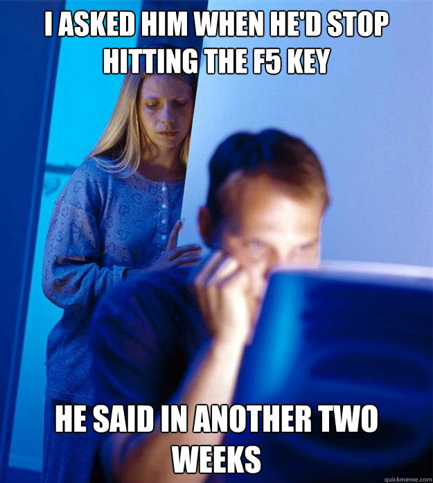 I asked him when he'd stop hitting the F5 key He said in another two weeks  Redditors Wife