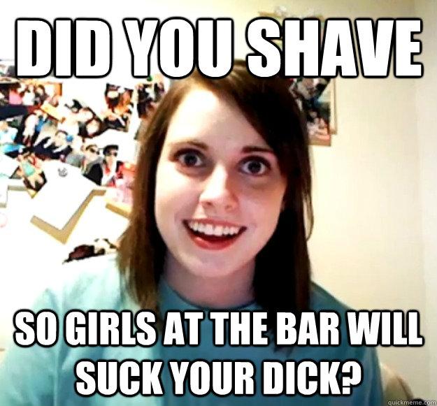 Did you shave  so girls at the bar will suck your dick? - Did you shave  so girls at the bar will suck your dick?  Overly Attached Girlfriend