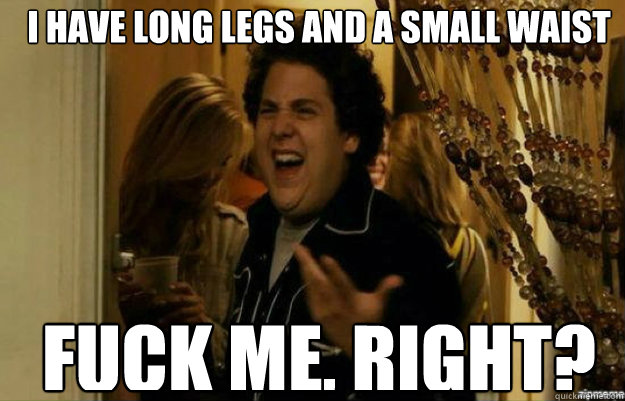 I have long legs and a small waist FUCK ME, RIGHT?  fuck me right