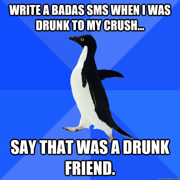 write a badas sms when I was drunk to my crush... Say that was a drunk friend.  Socially Awkward Penguin