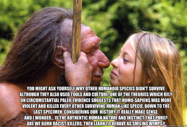 You might ask yourself why other Humanoid species didn't survive although they also used tools and culture. One of the theories which rely on circumstantial paleo-evidence suggests that Homo-Sapiens was more violent and killed every other surviving human- - You might ask yourself why other Humanoid species didn't survive although they also used tools and culture. One of the theories which rely on circumstantial paleo-evidence suggests that Homo-Sapiens was more violent and killed every other surviving human-  wimps