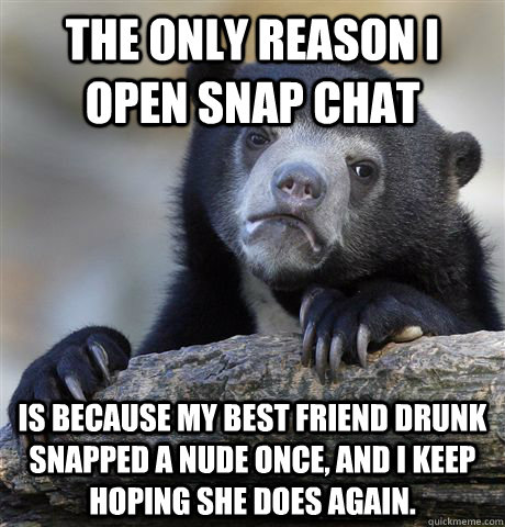 The only reason I open snap chat is because my best friend drunk snapped a nude once, and I keep hoping she does again.  Confession Bear