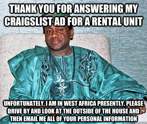 thank you for answering my craigslist ad for a rental unit Unfortunately, i am in west africa presently. please drive by and look at the outside of the house and then email me all of your personal information - thank you for answering my craigslist ad for a rental unit Unfortunately, i am in west africa presently. please drive by and look at the outside of the house and then email me all of your personal information  Nigerian Prince EA