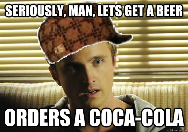 Seriously, man, lets get a beer Orders a Coca-Cola  Scumbag Jesse Pinkman