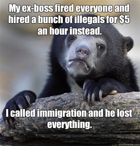 My ex-boss fired everyone and hired a bunch of illegals for $5 an hour instead. I called immigration and he lost everything.
 - My ex-boss fired everyone and hired a bunch of illegals for $5 an hour instead. I called immigration and he lost everything.
  Confession Bear