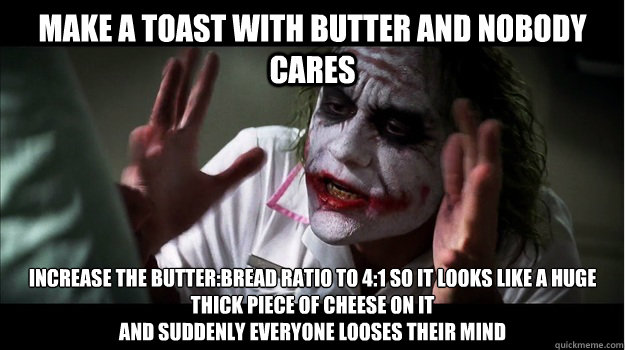 make a toast with butter and nobody cares Increase the butter:bread ratio to 4:1 so it looks like a huge thick piece of cheese on it 
AND SUDDENLY EVERYONE LOOSES THEIR MIND  Joker Mind Loss