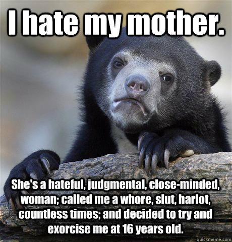 I hate my mother. She's a hateful, judgmental, close-minded, woman; called me a whore, slut, harlot, countless times; and decided to try and exorcise me at 16 years old.   Confession Bear