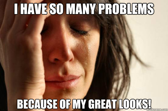 I have so many problems  because of my great looks!  First World Problems