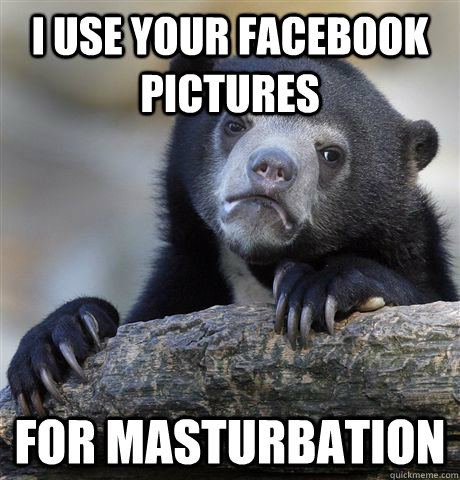 I use your facebook pictures for masturbation  Confession Bear