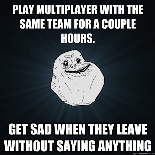 Play multiplayer with the same team for a couple hours. Get sad when they leave without saying anything - Play multiplayer with the same team for a couple hours. Get sad when they leave without saying anything  Forever Alone