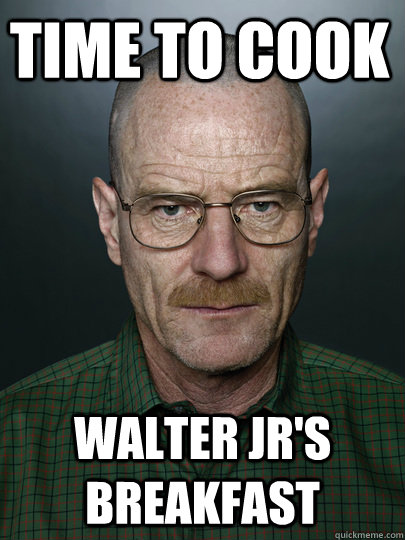 Time to cook  Walter Jr'S breakfast  - Time to cook  Walter Jr'S breakfast   Advice Walter White